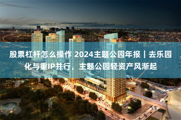 股票杠杆怎么操作 2024主题公园年报｜去乐园化与重IP并行，主题公园轻资产风渐起