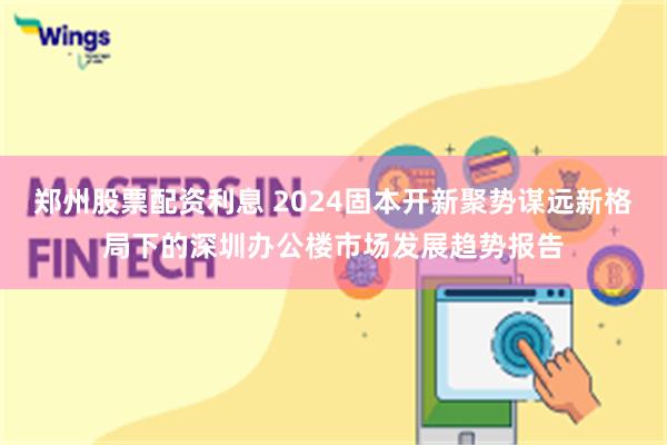 郑州股票配资利息 2024固本开新聚势谋远新格局下的深圳办公楼市场发展趋势报告