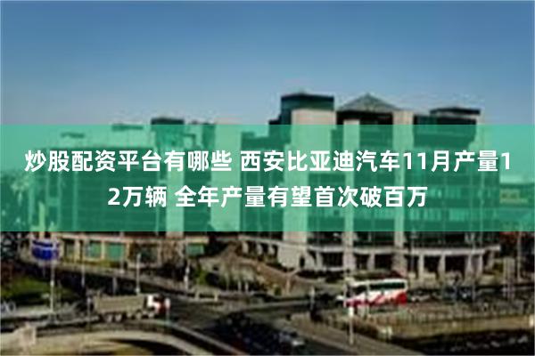 炒股配资平台有哪些 西安比亚迪汽车11月产量12万辆 全年产量有望首次破百万