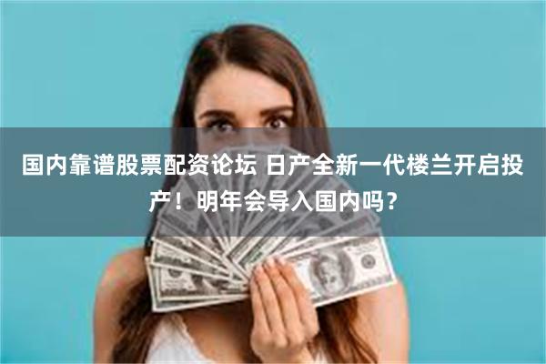 国内靠谱股票配资论坛 日产全新一代楼兰开启投产！明年会导入国内吗？