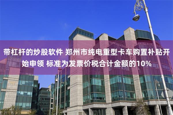 带杠杆的炒股软件 郑州市纯电重型卡车购置补贴开始申领 标准为发票价税合计金额的10%