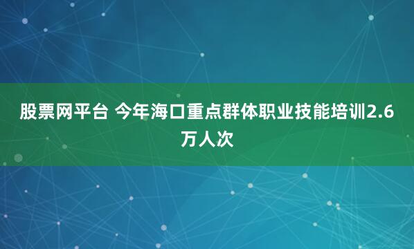 股票网平台 今年海口重点群体职业技能培训2.6万人次