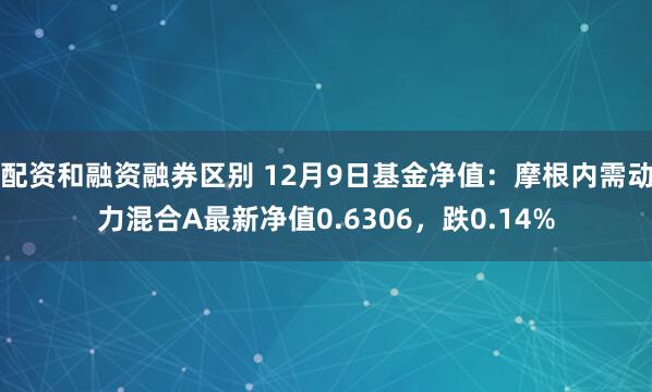 配资和融资融券区别 12月9日基金净值：摩根内需动力混合A最新净值0.6306，跌0.14%