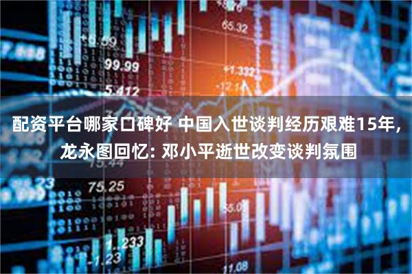 配资平台哪家口碑好 中国入世谈判经历艰难15年, 龙永图回忆: 邓小平逝世改变谈判氛围