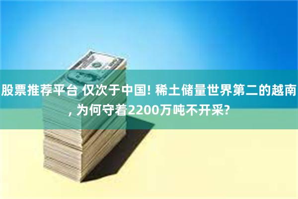 股票推荐平台 仅次于中国! 稀土储量世界第二的越南, 为何守着2200万吨不开采?