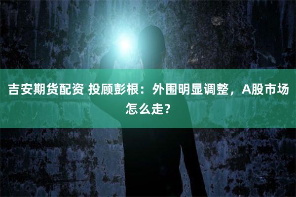 吉安期货配资 投顾彭根：外围明显调整，A股市场怎么走？