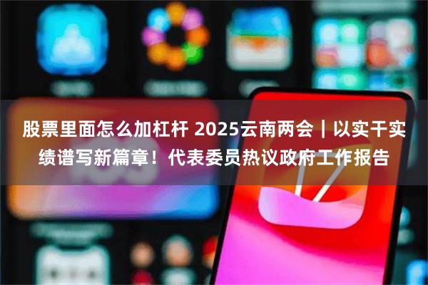 股票里面怎么加杠杆 2025云南两会｜以实干实绩谱写新篇章！代表委员热议政府工作报告