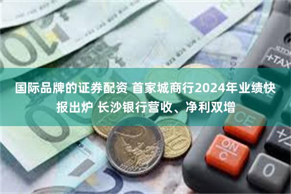 国际品牌的证券配资 首家城商行2024年业绩快报出炉 长沙银行营收、净利双增