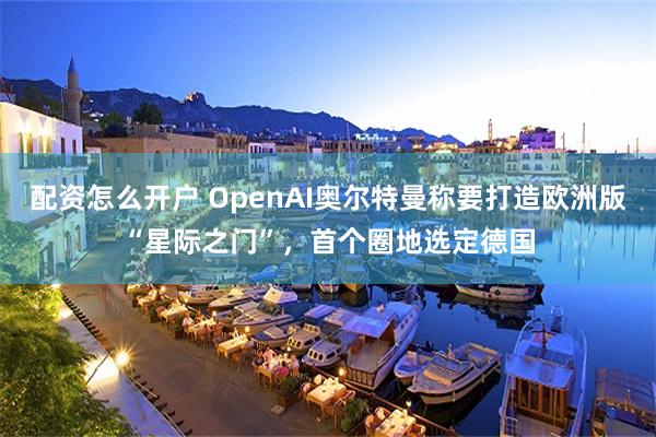 配资怎么开户 OpenAI奥尔特曼称要打造欧洲版“星际之门”，首个圈地选定德国