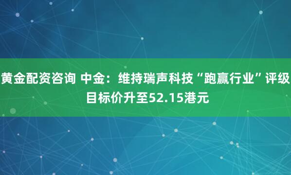 黄金配资咨询 中金：维持瑞声科技“跑赢行业”评级 目标价升至52.15港元