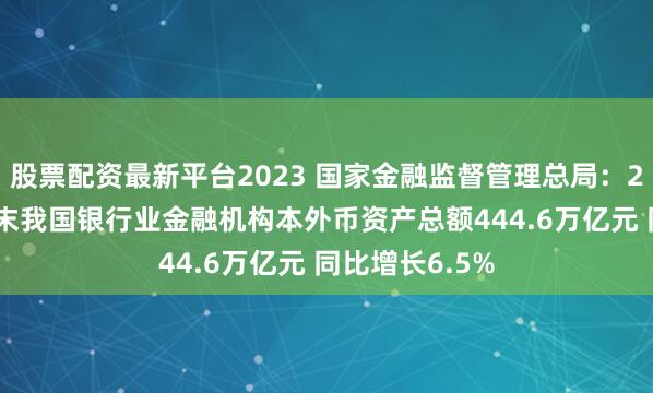 股票配资最新平台2023 国家金融监督管理总局：2024年四季度末我国银行业金融机构本外币资产总额444.6万亿元 同比增长6.5%