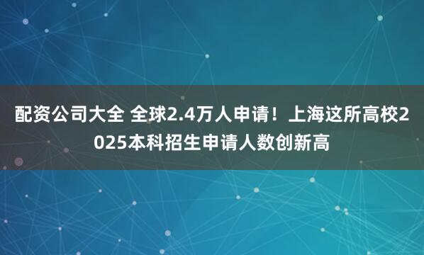 配资公司大全 全球2.4万人申请！上海这所高校2025本科招生申请人数创新高