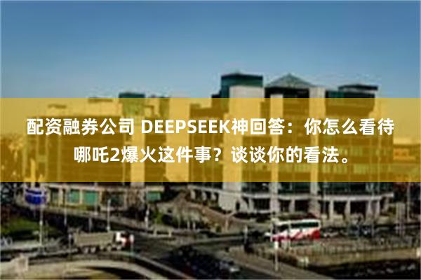 配资融券公司 DEEPSEEK神回答：你怎么看待哪吒2爆火这件事？谈谈你的看法。