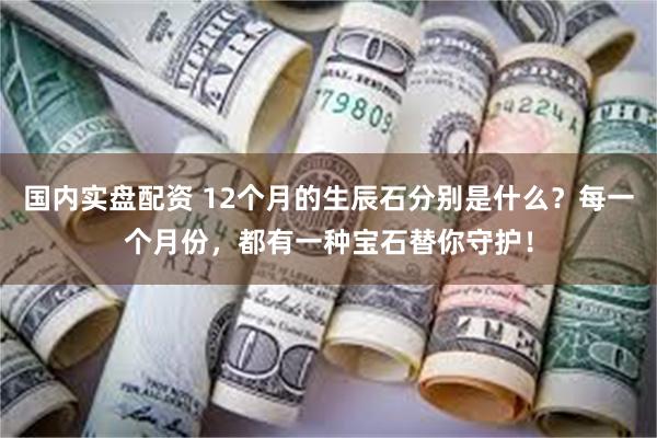 国内实盘配资 12个月的生辰石分别是什么？每一个月份，都有一种宝石替你守护！