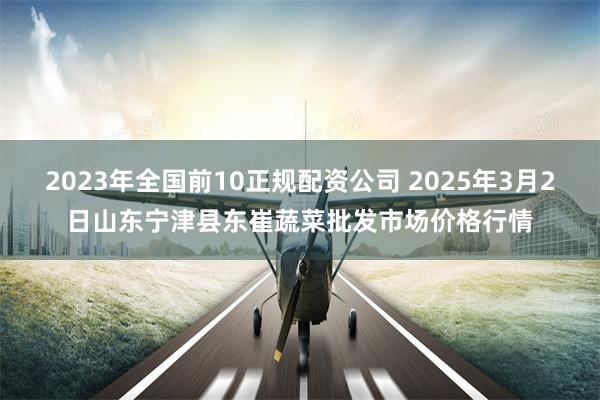 2023年全国前10正规配资公司 2025年3月2日山东宁津县东崔蔬菜批发市场价格行情