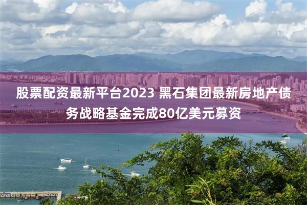 股票配资最新平台2023 黑石集团最新房地产债务战略基金完成80亿美元募资