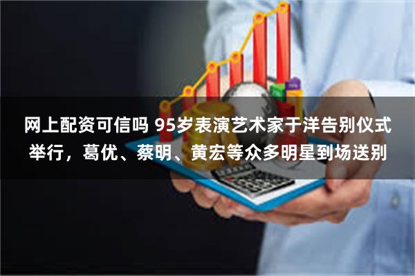 网上配资可信吗 95岁表演艺术家于洋告别仪式举行，葛优、蔡明、黄宏等众多明星到场送别