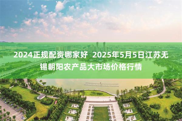 2024正规配资哪家好  2025年5月5日江苏无锡朝阳农产品大市场价格行情