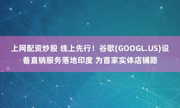 上网配资炒股 线上先行！谷歌(GOOGL.US)设备直销服务落地印度 为首家实体店铺路