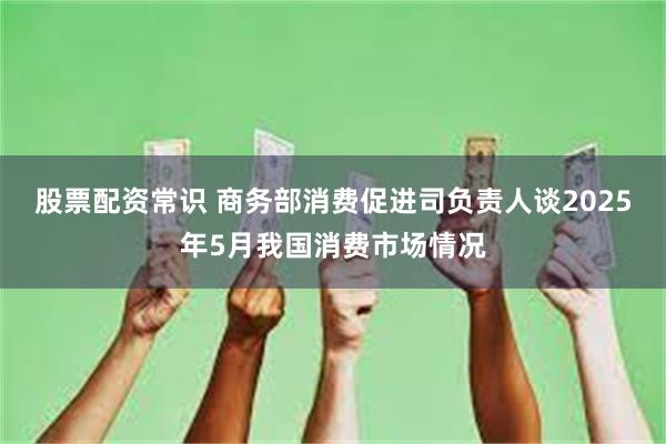 股票配资常识 商务部消费促进司负责人谈2025年5月我国消费市场情况