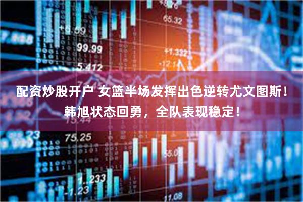 配资炒股开户 女篮半场发挥出色逆转尤文图斯！韩旭状态回勇，全队表现稳定！